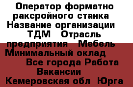 Оператор форматно-раксройного станка › Название организации ­ ТДМ › Отрасль предприятия ­ Мебель › Минимальный оклад ­ 40 000 - Все города Работа » Вакансии   . Кемеровская обл.,Юрга г.